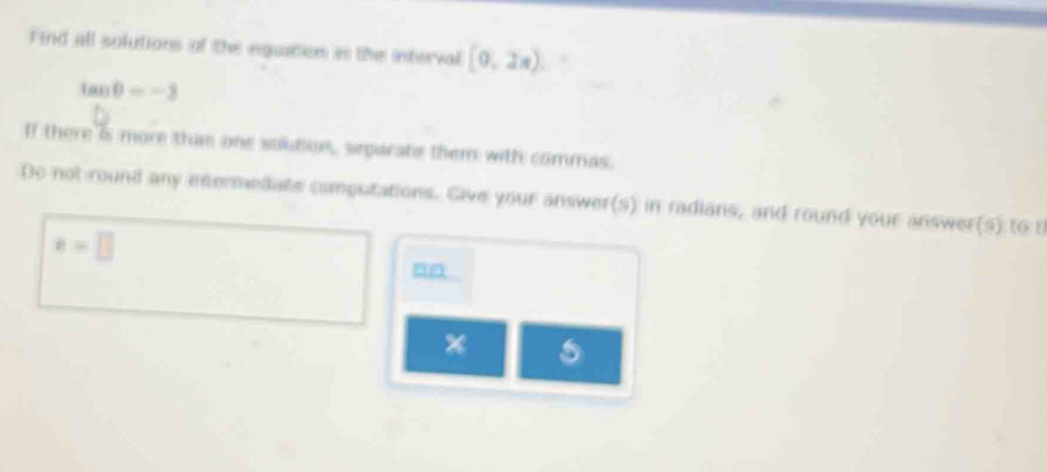 Find all solutions of the inguation is the interval (0,2x).
tan θ =-3
If there is more than one solution, separate them with commas. 
Do not round any intermedate computations. Give your answer(s) in radians, and round your answer(s) to t
e=□
nn 
* 5