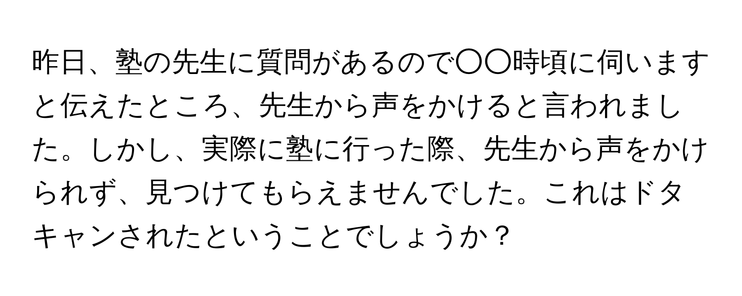 昨日、塾の先生に質問があるので○○時頃に伺いますと伝えたところ、先生から声をかけると言われました。しかし、実際に塾に行った際、先生から声をかけられず、見つけてもらえませんでした。これはドタキャンされたということでしょうか？