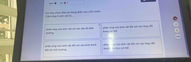 Cúng 
Sol 
Em hãy chọn đáp án đúng điển vào chỗ chấm. 
Cảm ứng ở sinh vật là .... 
phản ứng của sinh vật với các yểu tổ đình phản ứng của sinh vật đổi với các thay đổi f 
dưỡng, trong cơ thể. 
6 
Zalo 
phản ứng của sinh vật đổi với các kích thích phản ứng của sinh vật đổi với các thay đổi 
đến từ môi trường. trong cầu trúc cơ thể.