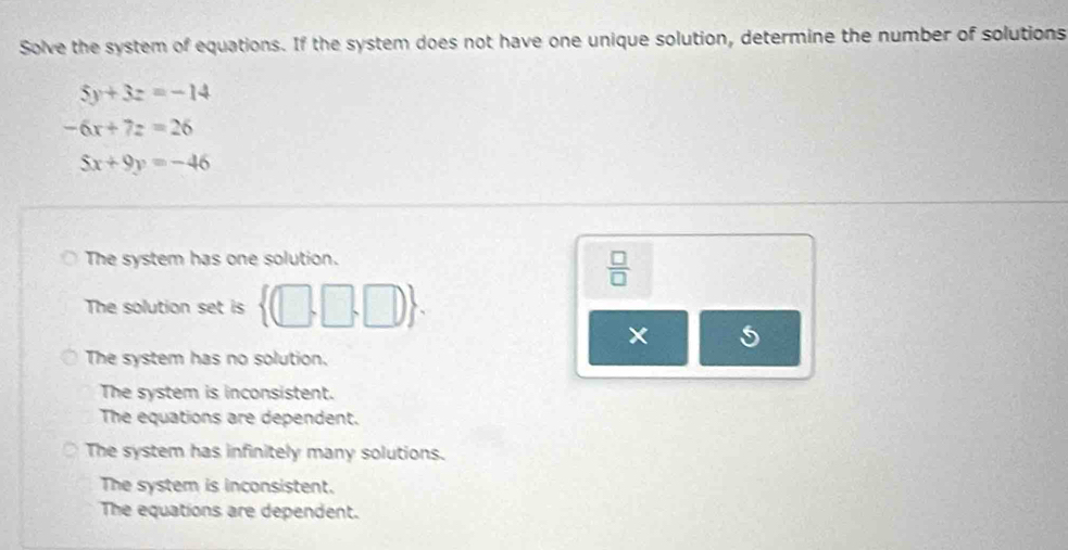 Solve the system of equations. If the system does not have one unique solution, determine the number of solutions
5y+3z=-14
-6x+7z=26
5x+9y=-46
The system has one solution.
 □ /□  
The solution set is  (□ ,□ ,□ ).
The system has no solution.
The system is inconsistent.
The equations are dependent.
The system has infinitely many solutions.
The system is inconsistent.
The equations are dependent.