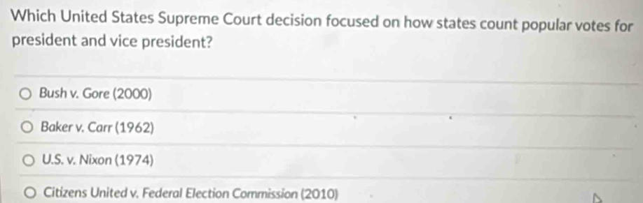 Which United States Supreme Court decision focused on how states count popular votes for
president and vice president?
Bush v. Gore (2000)
Baker v. Carr (1962)
U.S. v. Nixon (1974)
Citizens United v. Federal Election Commission (2010)