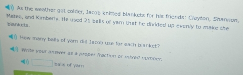 As the weather got colder, Jacob knitted blankets for his friends: Clayton, Shannon, 
Mateo, and Kimberly. He used 21 balls of yarn that he divided up evenly to make the 
blankets. 
How many balls of yarn did Jacob use for each blanket? 
Write your answer as a proper fraction or mixed number. 
1) □ balls of yarn