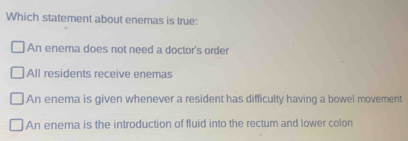 Which statement about enemas is true:
An enema does not need a doctor's order
All residents receive enemas
An enema is given whenever a resident has difficulty having a bowel movement
An enema is the introduction of fluid into the rectum and lower colon