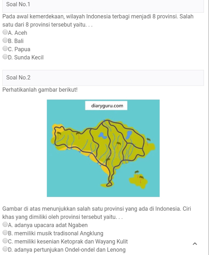 Soal No.1
Pada awal kemerdekaan, wilayah Indonesia terbagi menjadi 8 provinsi. Salah
satu dari 8 provinsi tersebut yaitu. . .
A. Aceh
B. Bali
C. Papua
D. Sunda Kecil
Soal No.2
Perhatikanlah gambar berikut!
Gambar di atas menunjukkan salah satu provinsi yang ada di Indonesia. Ciri
khas yang dimiliki oleh provinsi tersebut yaitu. . .
A. adanya upacara adat Ngaben
B. memiliki musik tradisonal Angklung
C. memiliki kesenian Ketoprak dan Wayang Kulit
D. adanya pertunjukan Ondel-ondel dan Lenong