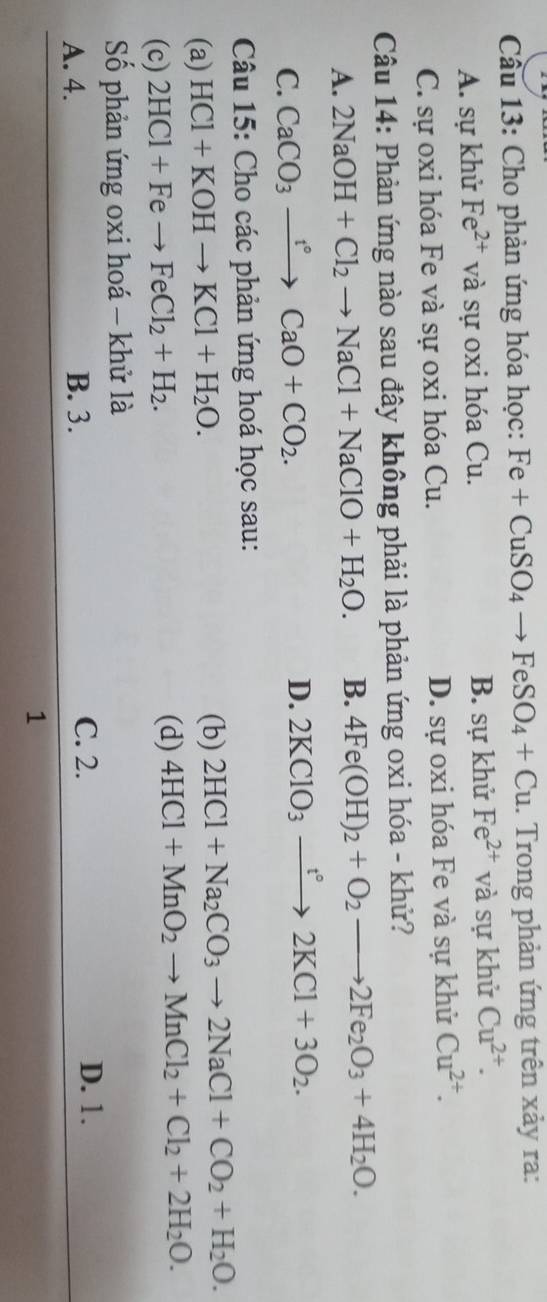 Cầu 13: Cho phản ứng hóa học: Fe+CuSO_4to FeSO_4+Cu. Trong phản ứng trên xảy ra:
A. sự khử Fe^(2+) và sự oxi hóa Cu. B. sự khử Fe^(2+) và sự khử Cu^(2+).
C. sự oxi hóa Fe và sự oxi hóa Cu. D. sự oxi hóa Fe và sự khử Cu^(2+). 
Câu 14: Phản ứng nào sau đây không phải là phản ứng oxi hóa - khử?
A. 2NaOH+Cl_2to NaCl+NaClO+H_2O. B. 4Fe(OH)_2+O_2to 2Fe_2O_3+4H_2O.
C. CaCO_3xrightarrow t°CaO+CO_2. D. 2KClO_3xrightarrow t°2KCl+3O_2. 
Câu 15: Cho các phản ứng hoá học sau:
(a) HCl+KOHto KCl+H_2O. 
(b) 2HCl+Na_2CO_3to 2NaCl+CO_2+H_2O. 
(c) 2HCl+Feto FeCl_2+H_2.
(d) 4HCl+MnO_2to MnCl_2+Cl_2+2H_2O. 
Số phản ứng oxi hoá - khử là
C. 2.
A. 4. B. 3. D. 1.
1