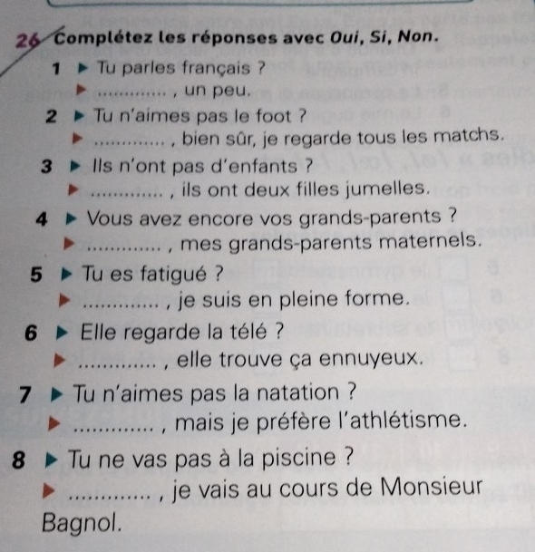 Complétez les réponses avec Oui, Si, Non. 
1 Tu parles français ? 
_, un peu. 
2 Tu n'aimes pas le foot ? 
_, bien sûr, je regarde tous les matchs. 
3 Is n'ont pas d'enfants ? 
_, ils ont deux filles jumelles. 
4 Vous avez encore vos grands-parents ? 
_, mes grands-parents maternels. 
5 Tu es fatigué ? 
_, je suis en pleine forme. 
6 Elle regarde la télé ? 
_, elle trouve ça ennuyeux. 
7 Tu n'aimes pas la natation ? 
_, mais je préfère l'athlétisme. 
8 Tu ne vas pas à la piscine ? 
_je vais au cours de Monsieur 
Bagnol.