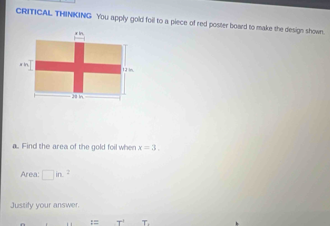 CRITICAL THINKING You apply gold foil to a piece of red poster board to make the design shown. 
a. Find the area of the gold foil when x=3. 
Area: □ in.^2
Justify your answer. 
:= T^2 T,