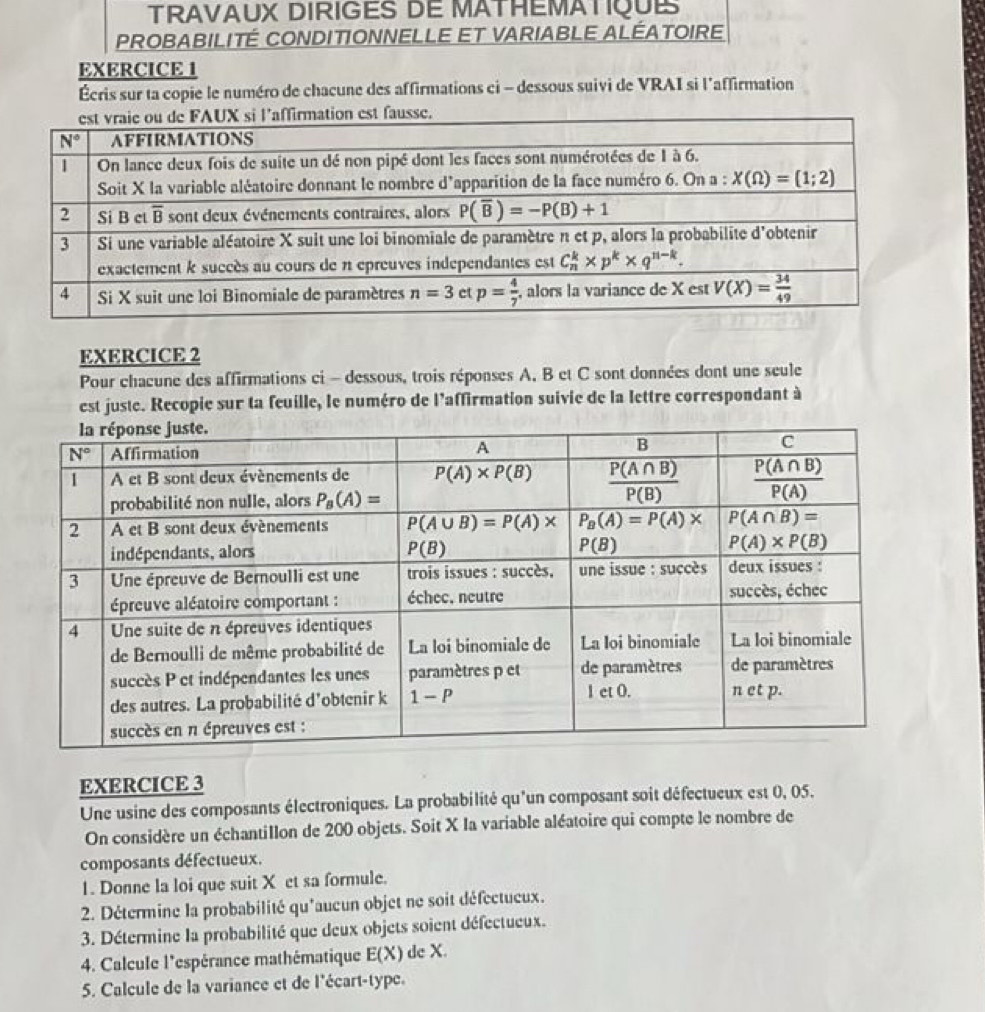 TRAVAUX DIRIGES DE MATHEMATIQUE
PROBABILITÉ CONDITIONNELLE ET VARIABLE ALÉATOIRE
EXERCICE I
Écris sur ta copie le numéro de chacune des affirmations ci - dessous suivi de VRAI si l'affirmation
EXERCICE 2
Pour chacune des affirmations ci - dessous, trois réponses A, B et C sont données dont une seule
est juste. Recopie sur ta feuille, le numéro de l'affirmation suivie de la lettre correspondant à
EXERCICE 3
Une usine des composants électroniques. La probabilité qu'un composant soit défectueux est 0, 05.
On considère un échantillon de 200 objets. Soit X Ia variable aléatoire qui compte le nombre de
composants défectueux.
1. Donne la loi que suit X et sa formule.
2. Détermine la probabilité qu'aucun objet ne soit défectueux.
3. Détermine la probabilité que deux objets soient défectueux.
4. Calcule l'espérance mathématique E(X) de X.
5. Calcule de la variance et de l'écart-type.