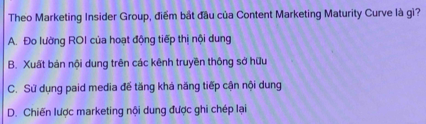 Theo Marketing Insider Group, điểm bắt đầu của Content Marketing Maturity Curve là gì?
A. Đo lường ROI của hoạt động tiếp thị nội dung
B. Xuất bản nội dung trên các kênh truyền thông sở hữu
C. Sử dụng paid media để tăng khả năng tiếp cận nội dung
D. Chiến lược marketing nội dung được ghi chép lại