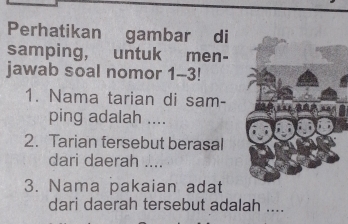 Perhatikan gambar di 
samping, untuk men- 
jawab soal nomor 1-3! 
1. Nama tarian di sam- 
ping adalah .... 
2. Tarian tersebut berasal 
dari daerah_ 
3. Nama pakaian adat 
dari daerah tersebut adalah ....