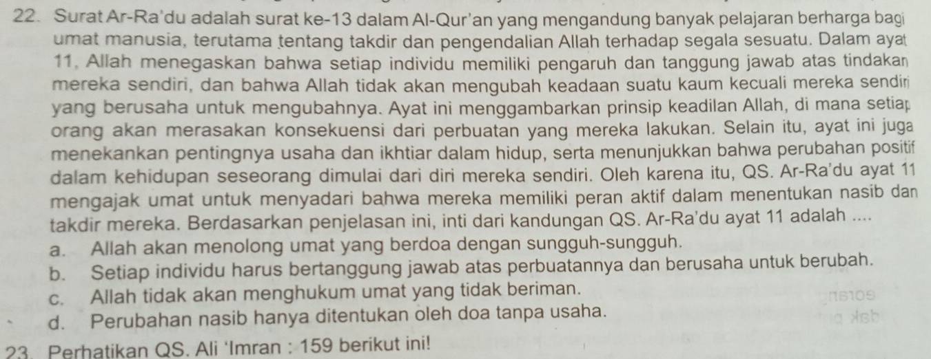 Surat Ar-Ra'du adalah surat ke -13 dalam Al-Qur’an yang mengandung banyak pelajaran berharga bagi
umat manusia, terutama tentang takdir dan pengendalian Allah terhadap segala sesuatu. Dalam ayat
11. Allah menegaskan bahwa setiap individu memiliki pengaruh dan tanggung jawab atas tindakan
mereka sendiri, dan bahwa Allah tidak akan mengubah keadaan suatu kaum kecuali mereka sendir
yang berusaha untuk mengubahnya. Ayat ini menggambarkan prinsip keadilan Allah, di mana setiap
orang akan merasakan konsekuensi dari perbuatan yang mereka lakukan. Selain itu, ayat ini juga
menekankan pentingnya usaha dan ikhtiar dalam hidup, serta menunjukkan bahwa perubahan positif
dalam kehidupan seseorang dimulai dari diri mereka sendiri. Oleh karena itu, QS. Ar-Ra'du ayat 11
mengajak umat untuk menyadari bahwa mereka memiliki peran aktif dalam menentukan nasib dan
takdir mereka. Berdasarkan penjelasan ini, inti dari kandungan QS. Ar-Ra'du ayat 11 adalah ....
a. Allah akan menolong umat yang berdoa dengan sungguh-sungguh.
b. Setiap individu harus bertanggung jawab atas perbuatannya dan berusaha untuk berubah.
c. Allah tidak akan menghukum umat yang tidak beriman.
d. Perubahan nasib hanya ditentukan oleh doa tanpa usaha.
23. Perhatikan QS. Ali ‘Imran : 159 berikut ini!