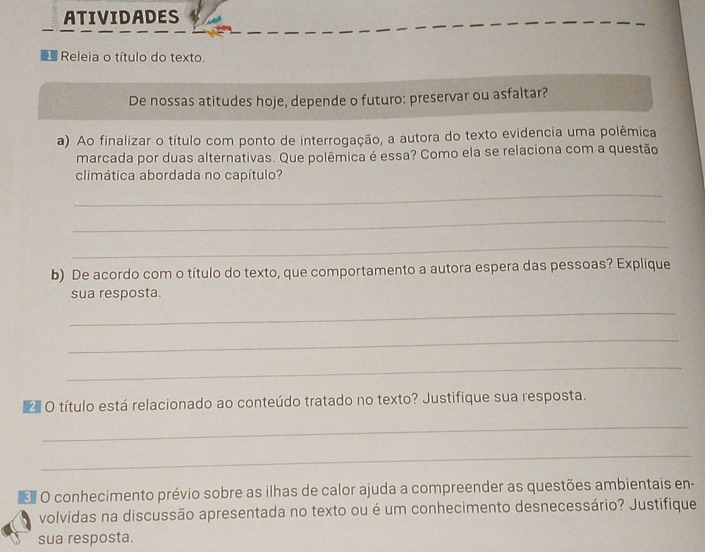 ATIVIDADES 
Releia o título do texto. 
De nossas atitudes hoje, depende o futuro: preservar ou asfaltar? 
a) Ao finalizar o título com ponto de interrogação, a autora do texto evidencia uma polêmica 
marcada por duas alternativas. Que polêmica é essa? Como ela se relaciona com a questão 
climática abordada no capítulo? 
_ 
_ 
_ 
b) De acordo com o título do texto, que comportamento a autora espera das pessoas? Explique 
sua resposta. 
_ 
_ 
_ 
O título está relacionado ao conteúdo tratado no texto? Justifique sua resposta. 
_ 
_ 
O conhecimento prévio sobre as ilhas de calor ajuda a compreender as questões ambientais en- 
volvidas na discussão apresentada no texto ou é um conhecimento desnecessário? Justifique 
sua resposta.