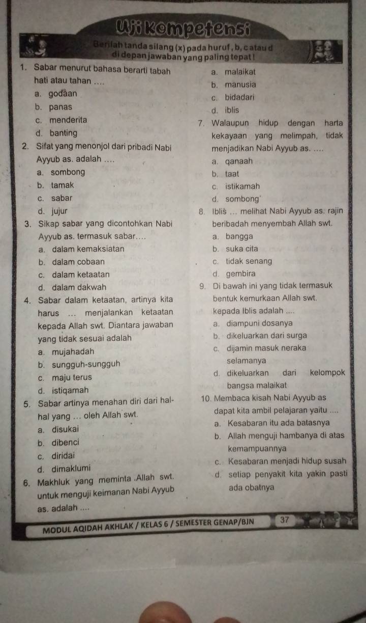 Ujikompetensi
Berilah tanda silang (x) pada huruf , b, c atau d
di depan jawaban yang paling tepat !
1. Sabar menurut bahasa berarti tabah a. malaikat
hati atau tahan .... b. manusia
a. godaan c. bidadari
b. panas d. iblis
c. menderita 7. Walaupun hidup dengan harta
d. banting kekayaan yang melimpah， tidak
2. Sifat yang menonjol dari pribadi Nabi menjadikan Nabi Ayyub as. ....
Ayyub as. adalah ....
a. qanaah
a. sombong b. taat
b. tamak c. istikamah
c. sabar d. sombong
d. jujur 8. Iblis ... melihat Nabi Ayyub as. rajin
3. Sikap sabar yang dicontohkan Nabi beribadah menyembah Allah swt.
Ayyub as. termasuk sabar.... a. bangga
a. dalam kemaksiatar b. suka cita
b. dalam cobaan c. tidak senang
c. dalam ketaatan d. gembira
d. dalam dakwah 9. Di bawah ini yang tidak termasuk
4. Sabar dalam ketaatan, artinya kita bentuk kemurkaan Allah swt
harus ... menjalankan ketaatan kepada Iblis adalah ....
kepada Allah swt. Diantara jawaban a. diampuni dosanya
yang tidak sesuai adalah b. dikeluarkan dari surga
a. mujahadah c. dijamin masuk neraka
b. sungguh-sungguh selamanya
c. maju terus d. dikeluarkan dari kelompok
d. istiqamah bangsa malaikat
5. Sabar artinya menahan diri dari hal- 10. Membaca kisah Nabi Ayyub as
hal yang ... oleh Allah swt dapat kita ambil pelajaran yaitu ....
a. disukai a. Kesabaran itu ada batasnya
b. dibenci b. Allah menguji hambanya di atas
kemampuannya
c. diridai
c. Kesabaran menjadi hidup susah
d. dimaklumi
6. Makhluk yang meminta .Allah swt. d. setiap penyakit kita yakin pasti
untuk menguji keimanan Nabi Ayyub
ada obatnya
as. adalah ....
MODUL AQIDAH AKHLAK / KELAS 6 / SEMESTER GENAP/BJN 37