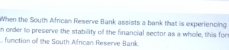 When the South African Reserve Bank assists a bank that is experiencing 
n order to preserve the stability of the financial sector as a whole, this for 
_ function of the South African Reserve Bank.