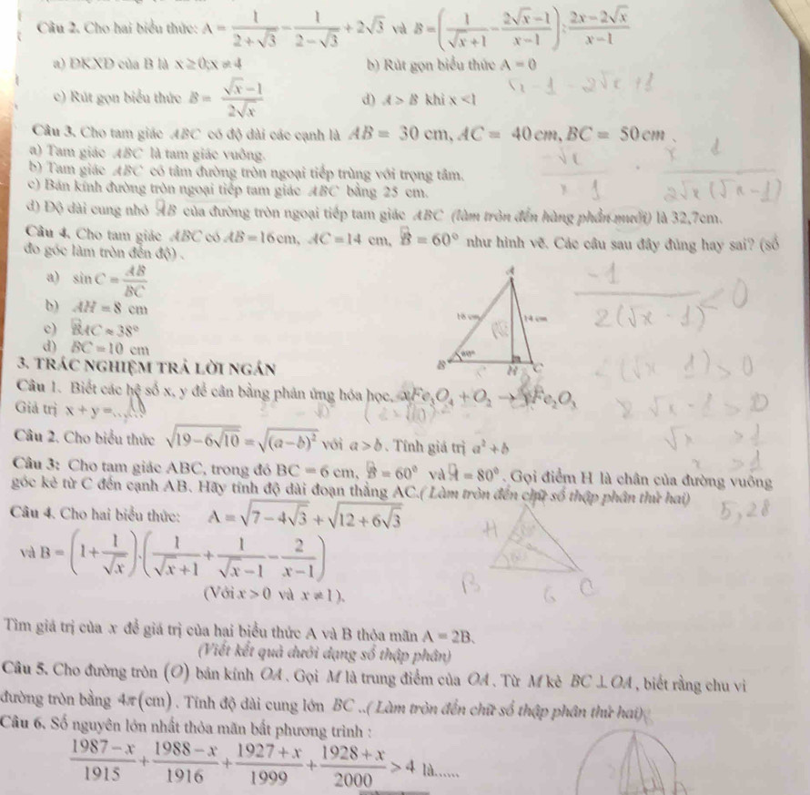 Cầu 2. Cho hai biểu thức: A= 1/2+sqrt(3) - 1/2-sqrt(3) +2sqrt(3) và B=( 1/sqrt(x)+1 - (2sqrt(x)-1)/x-1 ): (2x-2sqrt(x))/x-1 
a) DKXD của B là x≥ 0;x!= 4 b) Rút gọn biểu thức A=0
c) Rút gọn biểu thức B= (sqrt(x)-1)/2sqrt(x)  khi x<1</tex>
d) A>B
Câu 3. Cho tam giác ABC có độ dài các cạnh là AB=30cm,AC=40cm,BC=50cm
a) Tam giác ABC là tam giác vuông.
b) Tam giác ABC * có tâm đường tròn ngoại tiếp trùng với trọng tâm.
c) Bán kính đường tròn ngoại tiếp tam giác ABC bằng 25 cm.
đ) Độ đài cung nhỏ AB của đường tròn ngoại tiếp tam giác ABC *  (làm tròn đến hàng phần mưới) là 32,7cm.
Cầu 4. Cho tam giác ABC có AB=16cm,AC=14cm,widehat B=60° như hình vẽ. Các câu sau đây đúng hay sai? (số
đo góc làm tròn đến độ) .
a) sin C= AB/BC 
b) AH=8cm
c) BACapprox 38°
d) BC=10cm
3. trác nghiệM trả lời ngán 
Câu 1. Biết các hc^3 số x, y để cân bằng phản ứng hóa học, aFe_3O_4+O_2to 8Fe_2O_3
Giả trị x+y=
Câu 2. Cho biểu thức sqrt(19-6sqrt 10)=sqrt((a-b)^2) với a>b. Tính giá trị a^2+b
Câu 3: Cho tam giác ABC, trong đó BC=6cm,widehat B=60°vawidehat A=80°. Gọi điểm H là chân của đường vuông
góc kẻ từ C đến cạnh AB. Hãy tính độ dài đoạn thắng AC.( Làm tròn đến chữ số thập phân thứ hai)
Câu 4. Cho hai biểu thức: A=sqrt(7-4sqrt 3)+sqrt(12+6sqrt 3)
và B=(1+ 1/sqrt(x) ).( 1/sqrt(x)+1 + 1/sqrt(x)-1 - 2/x-1 )
(Với x>0 và x!= 1).
Tìm giá trị của x để giá trị của hai biểu thức A và B thỏa mãn A=2B.
(Viết kết quả dưới dạng số thập phân)
Câu 5. Cho đường tròn (O) bản kính OA . Gọi M là trung điểm của OA . Từ M kè BC⊥ OA , biết rằng chu vi
đường tròn bằng 4π (cm) . Tính độ dài cung lớn BC ..( Làm tròn đến chữ số thập phân thứ hai)
Câu 6. Số nguyên lớn nhất thỏa mãn bất phương trình :
 (1987-x)/1915 + (1988-x)/1916 + (1927+x)/1999 + (1928+x)/2000 >41 d. …