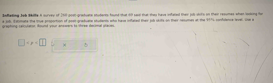 Inflating Job Skills A survey of 260 post-graduate students found that 69 said that they have inflated their job skills on their resumes when looking for 
a job. Estimate the true proportion of post-graduate students who have inflated their job skills on their resumes at the 95% confidence level. Use a 
graphing calculator, Round your answers to three decimal places.
□ × 5