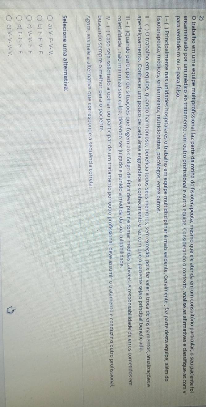 trabalho em uma equipe multiprofissional faz parte da rotina do fisioterapeuta, mesmo que ele atenda em um consultório particular, o seu paciente foi
encaminhado por um médico ao tratamento, um outro profissional e outra equipe. Considerando o contexto, analise as afirmativas e classifique-as com V
para verdadeiro ou F para falso.
l - ( ) Principalmente nas unidades hospitalares o trabalho em equipe multidisciplinar é mais evidente. Geralmente , faz parte desta equipe, além do
fisioterapeuta, médicos, enfermeiros, nutricionistas, psicólogos, entre outros.
Ⅱ - ( ) O trabalho em equipe, quando harmonioso, beneficia todos seus membros, sem exceção, pois faz valer a troca de ensinamentos, atualizações e
aperfeiçoamento. Conhecer um pouco de cada área engrandece o conhecimento e faz com que o paciente seja o principal beneficiado.
III - ( )Quando participar de situações que fogem ao Código de Ética deve punir e tomar medidas cabíveis. A responsabilidade de erros cometidos em
coletividade , não minimiza sua culpa, devendo ser julgado e punido a medida da sua culpabilidade.
IV - ( ) Caso seja solicitado a opinar ou participar de um tratamento por outro profissional, deve assumir o tratamento e conduzir o outro profissional,
buscando sempre o melhor para o paciente.
Agora, assinale a alternativa que corresponde a sequência correta:
Selecione uma alternativa:
a) V- F- V- V.
b) F- F- V- F.
c) V- V- F- F
d) F- F- F- F.
e) V- V- V- V.