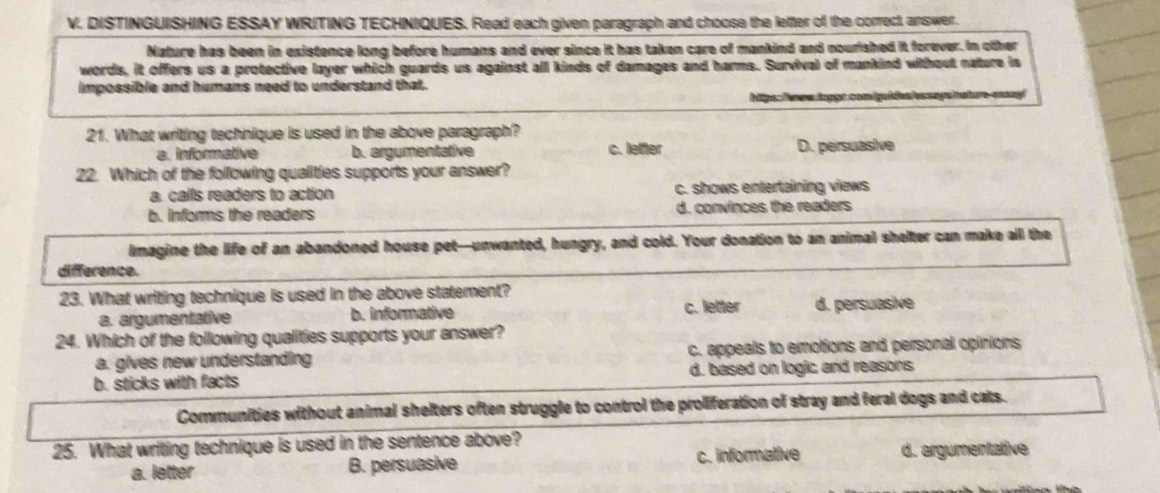 DISTINGUISHING ESSAY WRITING TECHNIQUES. Read each given paragraph and choose the letter of the correct, answer.
Nature has been in existence long before humans and ever since it has taken care of mankind and nourished it forever. In other
words, it offers us a protective layer which guards us against all kinds of damages and harms. Survival of mankind without nature is
impossible and humans need to understand that.
hitps:Teww tapps com iguides essays neture-aaay!
21. What writing technique is used in the above paragraph?
a. informative b. argumentative c. letter D. persuasive
22. Which of the following qualities supports your answer?
a. calls readers to action c. shows entertaining views
b. informs the readers d. convinces the readers
imagine the life of an abandoned house pet-unwanted, hungry, and cold. Your donation to an animal shelter can make all the
difference.
23. What writing technique is used in the above statement?
a. argumentative b. informative c. letter d. persuasive
24. Which of the following qualities supports your answer?
a. gives new understanding c. appeals to emotions and personal opinions
b. sticks with facts d. based on logic and reasons
Communities without animal shelters often struggle to control the proliferation of stray and feral dogs and cats.
25. What writing technique is used in the sentence above?
a. letter B. persuasive c. informative d. argumentative