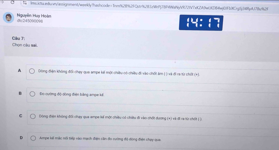 Nguyễn Huy Hoàn
dtc245090098
beginarrayl 128:17 1=1:1^-
Câu 7:
Chọn câu sai.
A Dòng điện không đối chạy qua ampe kế một chiều có chiều đi vào chốt âm (-) và đi ra từ chốt (+).
B Đo cường độ dòng điện bằng ampe kế.
C Dòng điện không đối chạy qua ampe kế một chiều có chiều đi vào chốt dương (+) và đi ra từ chốt (-).
D Ampe kế mắc nối tiếp vào mạch điện cần đo cường độ dòng điện chạy qua.