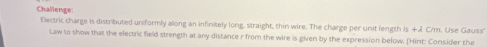 Challenge: 
Electric charge is distributed uniformly along an infinitely long, straight, thin wire. The charge per unit length is +λ C/m. Use Gauss’ 
Law to show that the electric field strength at any distance r from the wire is given by the expression below. [Hint: Consider the