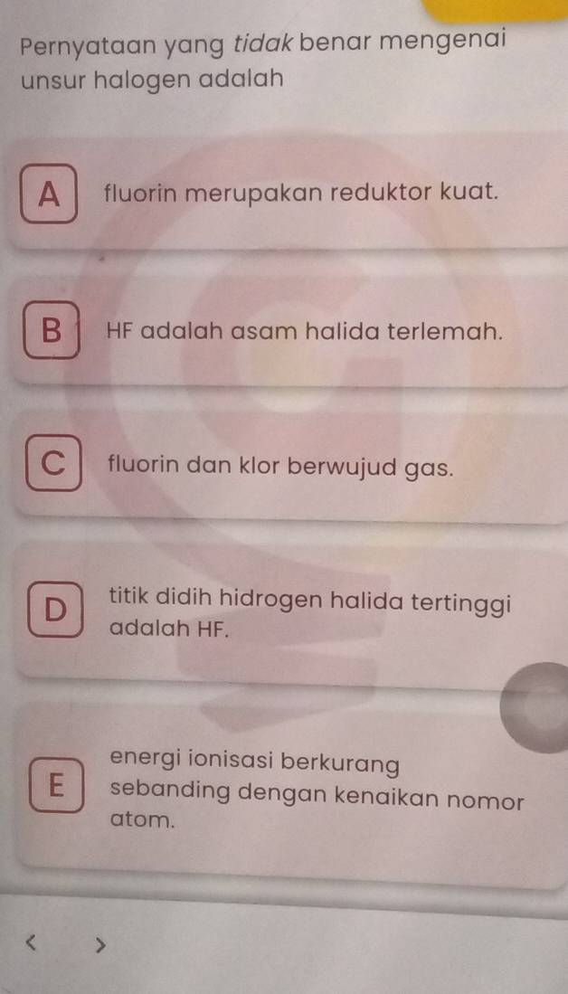 Pernyataan yang tidak benar mengenai
unsur halogen adalah
A fluorin merupakan reduktor kuat.
B . HF adalah asam halida terlemah.
C l fluorin dan klor berwujud gas.
D titik didih hidrogen halida tertinggi 
adalah HF.
energi ionisasi berkurang
E sebanding dengan kenaikan nomor
atom.