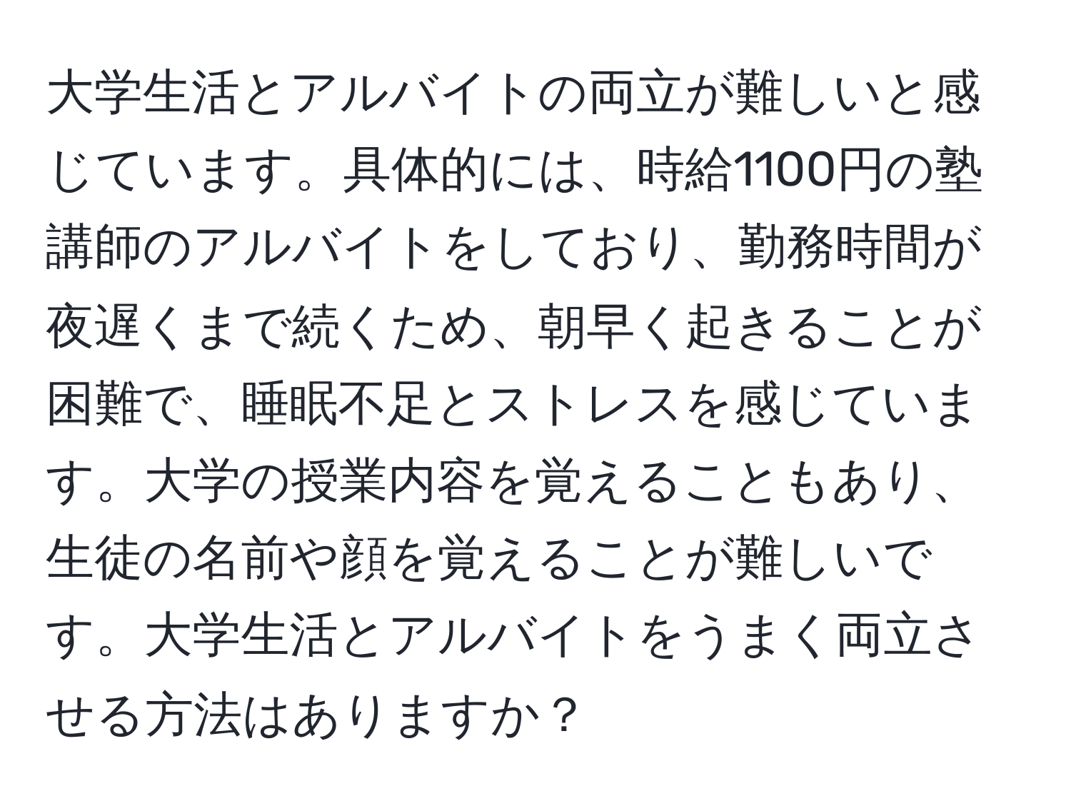 大学生活とアルバイトの両立が難しいと感じています。具体的には、時給1100円の塾講師のアルバイトをしており、勤務時間が夜遅くまで続くため、朝早く起きることが困難で、睡眠不足とストレスを感じています。大学の授業内容を覚えることもあり、生徒の名前や顔を覚えることが難しいです。大学生活とアルバイトをうまく両立させる方法はありますか？