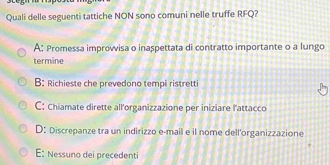 Quali delle seguenti tattiche NON sono comuni nelle truffe RFQ?
A: Promessa improvvisa o inaspettata di contratto importante o a lungo
termine
B: Richieste che prevedono tempi ristretti
C: Chiamate dirette all’organizzazione per iniziare l’attacco
D: Discrepanze tra un indirizzo e-mail e il nome dell’organizzazione
E: Nessuno dei precedenti