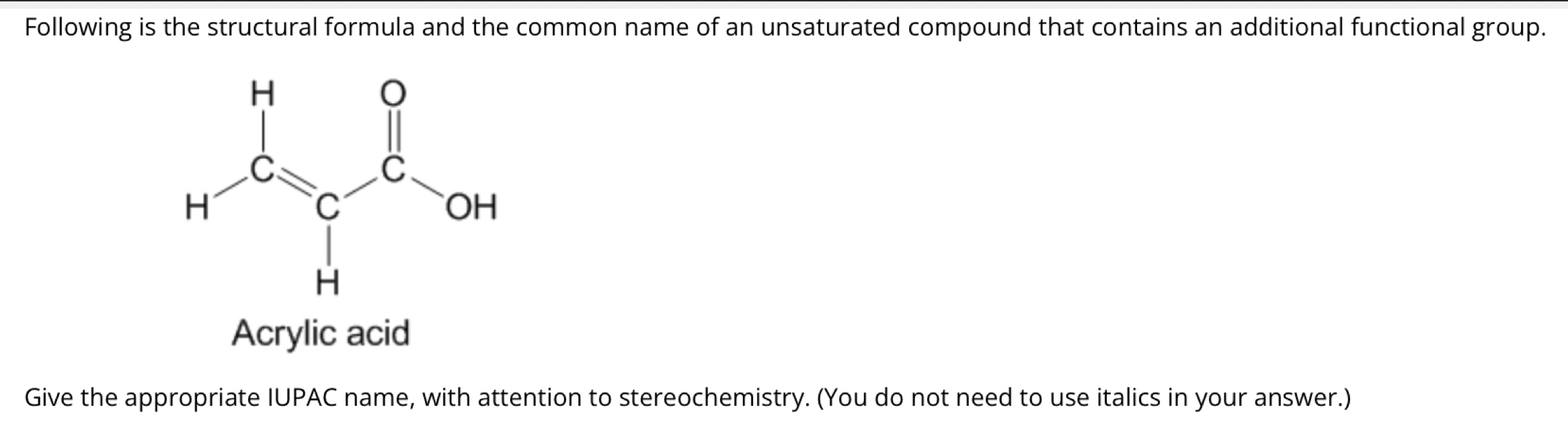 Following is the structural formula and the common name of an unsaturated compound that contains an additional functional group.
Acrylic acid
Give the appropriate IUPAC name, with attention to stereochemistry. (You do not need to use italics in your answer.)