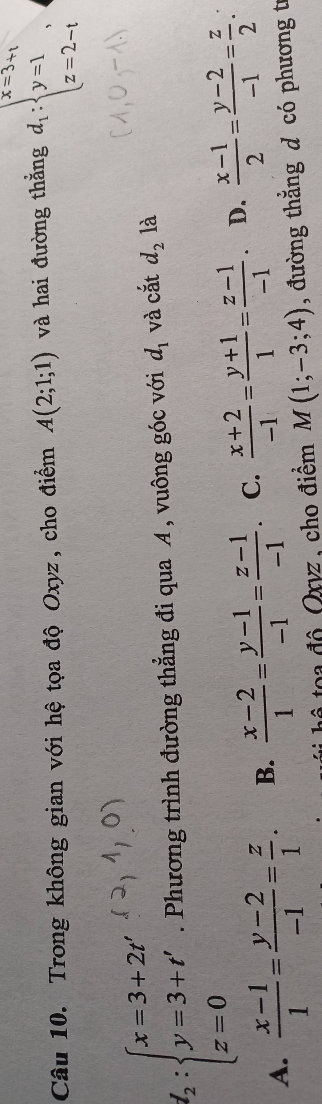 Trong không gian với hệ tọa độ Oxyz, cho điểm A(2;1;1) và hai đường thẳng d_1:beginarrayl x=3+1 y=1, z=2-1endarray.
l_2:beginarrayl x=3+2t y=3+t' z=0endarray.. Phương trình đường thẳng đi qua A , vuông góc với d_1 và cắt d_2 là
A.  (x-1)/1 = (y-2)/-1 = z/1 . B.  (x-2)/1 = (y-1)/-1 = (z-1)/-1 . C.  (x+2)/-1 = (y+1)/1 = (z-1)/-1 . D.  (x-1)/2 = (y-2)/-1 = z/2 . 
hô toa đô Oxvz, cho điểm M(1;-3;4) , đường thẳng d có phương tí