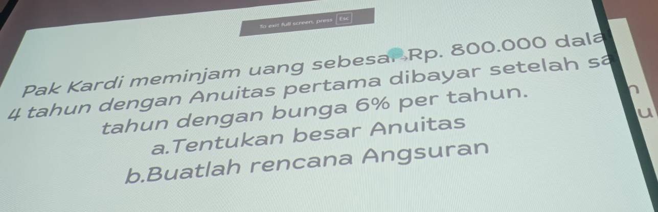 To exit full screen, press | Esc
Pak Kardi meminjam uang sebesar Rp. 800.000 dala
4 tahun dengan Anuitas pertama dibayar setelah sa
tahun dengan bunga 6% per tahun.
a.Tentukan besar Anuitas
b.Buatlah rencana Angsuran