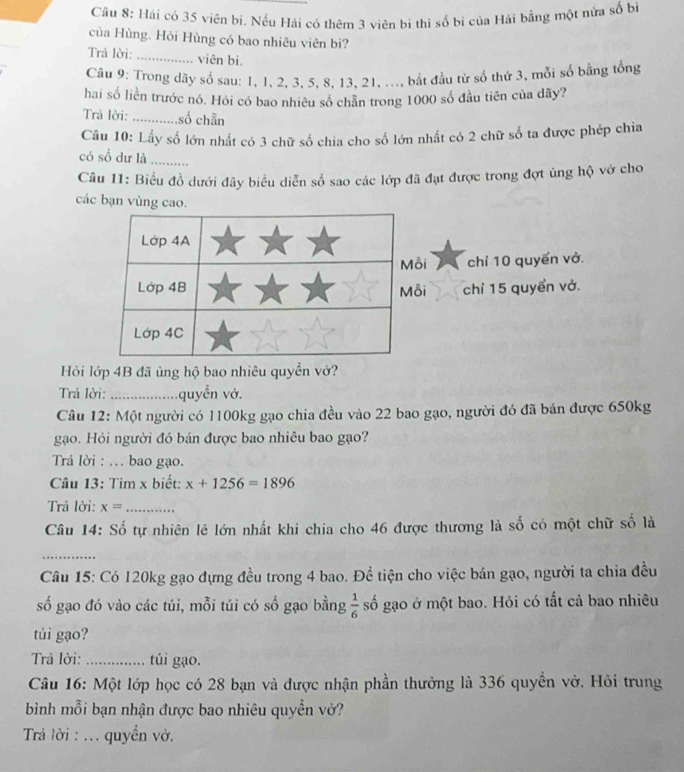 Hải có 35 viên bi. Nếu Hải có thêm 3 viên bi thì số bị của Hải bằng một nửa số bì
của Hùng. Hỏi Hùng có bao nhiêu viên bi?
Trả lời: _viên bi.
Câu 9: Trong dãy số sau: 1, 1, 2, 3, 5, 8, 13, 21, ..., bắt đầu từ số thứ 3, mỗi số bằng tổng
hai số liền trước nó. Hỏi có bao nhiêu số chẵn trong 1000 số đầu tiên của dãy?
Trả lời: _số chẵn
Cầu 10: Lấy số lớn nhất có 3 chữ số chia cho số lớn nhất có 2 chữ số ta được phép chia
có số dư là_
Câu 11: Biểu đồ dưới đây biểu diễn số sao các lớp đã đạt được trong đợt ủng hộ vở cho
các bạn vùng cao.
i chỉ 10 quyến vở.
i chỉ 15 quyển vở.
Hỏi lớp 4B đã ủng hộ bao nhiêu quyền vở?
Trả lời: _quyển vở.
Câu 12: Một người có 1100kg gạo chia đều vào 22 bao gạo, người đó đã bán được 650kg
gạo. Hỏi người đó bán được bao nhiêu bao gạo?
Trả lời : ... bao gạo.
Câu 13: Tìm x biết: x+1256=1896
Trả lời: x= _
Câu 14: Số tự nhiên lẻ lớn nhất khi chia cho 46 được thương là số có một chữ số là
_
Câu 15: Có 120kg gạo đựng đều trong 4 bao. Đề tiện cho việc bán gạo, người ta chia đều
số gạo đó vào các túi, mỗi túi có số gạo bằng  1/6  số gạo ở một bao. Hỏi có tất cả bao nhiêu
túi gạo?
Trả lời:_ túi gạo.
Câu 16: Một lớp học có 28 bạn và được nhận phần thưởng là 336 quyền vở. Hỏi trung
bình mỗi bạn nhận được bao nhiêu quyền vở?
Trả lời : ... quyền vở.