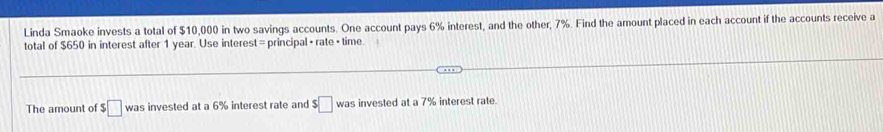 Linda Smaoke invests a total of $10,000 in two savings accounts. One account pays 6% interest, and the other, 7%. Find the amount placed in each account if the accounts receive a 
total of $650 in interest after 1 year. Use interest = principal + rate + time 
The amount of □ was invested at a 6% interest rate and $□ was s invested at a 7% interest rate.