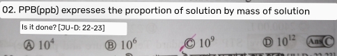 PPB(ppb) expresses the proportion of solution by mass of solution
Is it done? [3U-D:22-23]
Ⓐ 10^4 10^6 10^9 D 10^(12) Ans