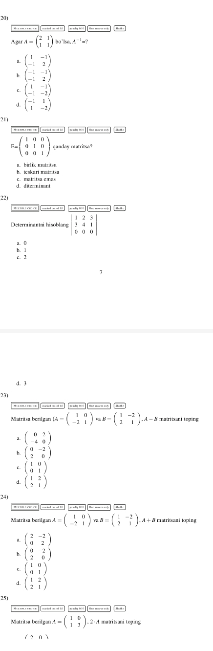 AgarA=beginpmatrix 2&1 1&1endpmatrix bo'lsa, A^(-1)=?
beginpmatrix 1&-1 -1&2endpmatrix
h beginpmatrix -1&-1 -1&2endpmatrix
beginpmatrix 1&-1 -1&-2endpmatrix
d. beginpmatrix -1&1 1&-2endpmatrix
21)
Milltifle: croect   paked oul of 1.0
E=beginpmatrix 1&0&0 0&1&0 0&0&1endpmatrix qanday matritsa?
a. birlik matritsa
b. teskari matritsa
c. matritsa ema
d. diterminant
22)
Determinantni hisoblang :beginvmatrix 1&2&3 3&4&1 0&0&0endvmatrix
a. 0
b.1
c. 2
d. 3
23)
arked out of 1.0 ]  penalty 0.10 ]  One arower on by
Matritsa berilgan (A=beginpmatrix 1&0 -2&1endpmatrix B=beginpmatrix 1&-2 2&1endpmatrix .A-B matritsani toping
beginpmatrix 0&2 -4&0endpmatrix
b. beginpmatrix 0&-2 2&0endpmatrix
beginpmatrix 1&0 0&1endpmatrix
d beginpmatrix 1&2 2&1endpmatrix
24)
rmarked out of 1.0 penalty 0.10  One anower a n b
Matritsa berilgan A=beginpmatrix 1&0 -2&1endpmatrix vaB=beginpmatrix 1&-2 2&1endpmatrix .A+B matritsani toping
beginpmatrix 2&-2 0&2endpmatrix
b. beginpmatrix 0&-2 2&0endpmatrix
c. beginpmatrix 1&0 0&1endpmatrix
d. beginpmatrix 1&2 2&1endpmatrix
25)
Matritsa berilgan A=beginpmatrix 1&0 1&3endpmatrix 2   A matritsani toping
/20)