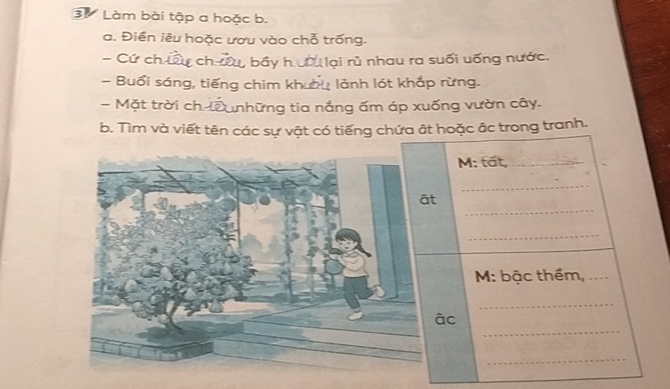 Làm bài tập a hoặc b. 
a. Điền iêu hoặc ươu vào chỗ trống. 
- Cứ ch ú Cự ch ưu, bầy h ưầu lại rủ nhau ra suối uống nước. 
Buổi sáng, tiếng chim khu lảnh lót khắp rừng. 
- Mặt trời ch-l những tia nắng ấm áp xuống vườn cây. 
b. Tìm và viết tên các sự vật có tiếng chứa ất hoặc âc trong tranh. 
M: tất,_ 
_ 
_ 
ât 
_ 
M: bậc thềm,_ 
_ 
_ 
âc 
_