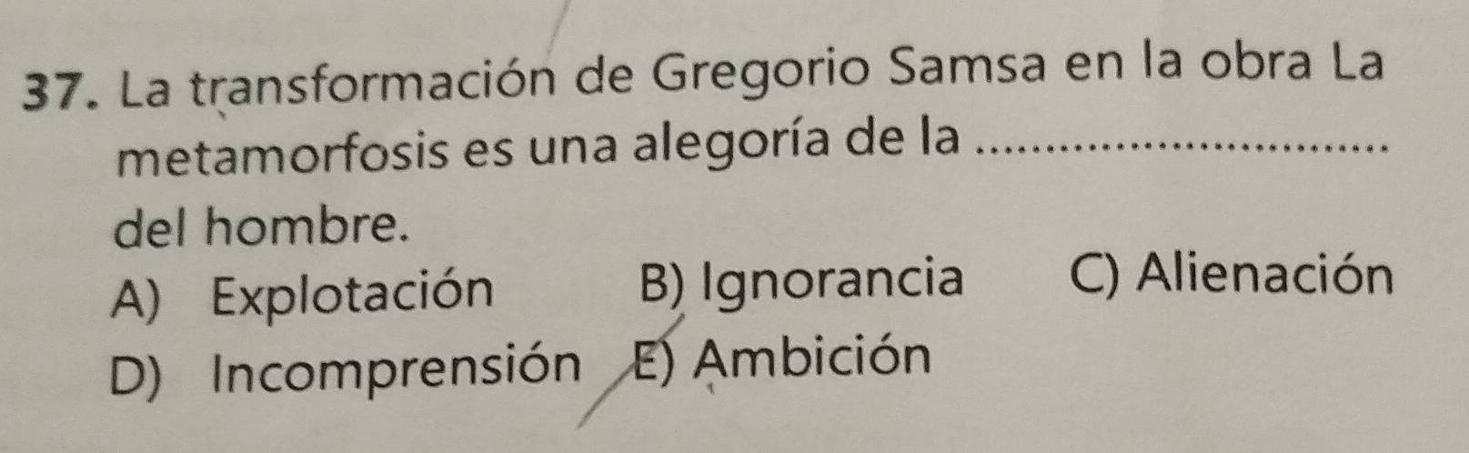 La transformación de Gregorio Samsa en la obra La
metamorfosis es una alegoría de la_
del hombre.
A) Explotación B) Ignorancia
C) Alienación
D) Incomprensión E) Ambición