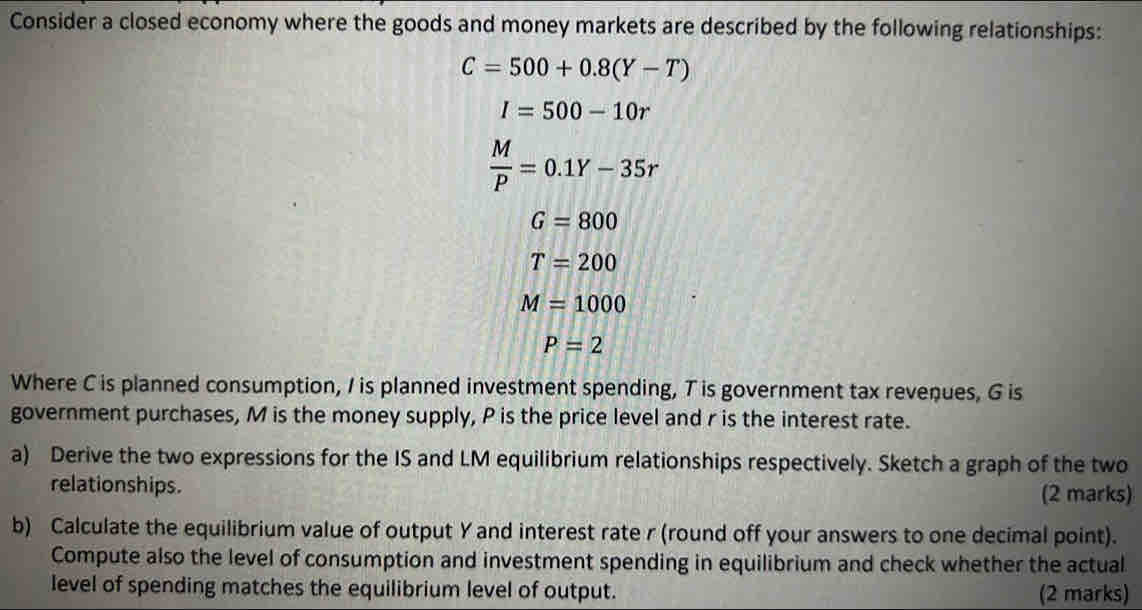 Consider a closed economy where the goods and money markets are described by the following relationships:
C=500+0.8(Y-T)
I=500-10r
 M/P =0.1Y-35r
G=800
T=200
M=1000
P=2
Where C is planned consumption, I is planned investment spending, T is government tax revenues, G is 
government purchases, M is the money supply, P is the price level and r is the interest rate. 
a) Derive the two expressions for the IS and LM equilibrium relationships respectively. Sketch a graph of the two 
relationships. (2 marks) 
b) Calculate the equilibrium value of output Y and interest rate r (round off your answers to one decimal point). 
Compute also the level of consumption and investment spending in equilibrium and check whether the actual 
level of spending matches the equilibrium level of output. (2 marks)