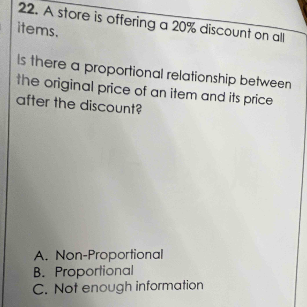 A store is offering a 20% discount on all
items.
Is there a proportional relationship between
the original price of an item and its price 
after the discount?
A. Non-Proportional
B. Proportional
C. Not enough information