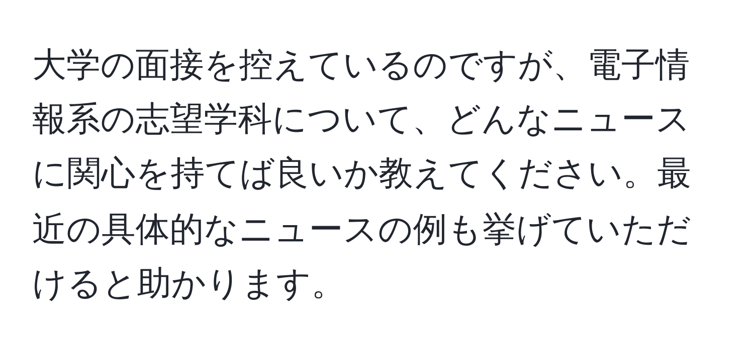 大学の面接を控えているのですが、電子情報系の志望学科について、どんなニュースに関心を持てば良いか教えてください。最近の具体的なニュースの例も挙げていただけると助かります。