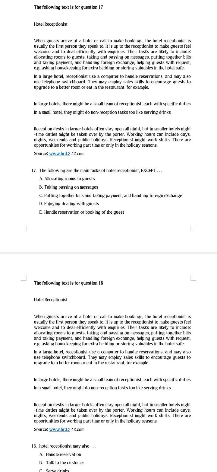 The following text is for question 17
Hotel Receptionist
When guests arrive at a hotel or call to make bookings, the hotel receptionist is
usually the first person they speak to. It is up to the receptionist to make guests feel
welcome and to deal efficiently with enquiries. Their tasks are likely to include:
allocating rooms to guests, taking and passing on messages, putting together bills
and taking payment, and handling foreign exchange, helping guests with request,
e.g. asking housekeeping for extra bedding or storing valuables in the hotel safe.
In a large hotel, receptionist use a computer to handle reservations, and may also
use telephone switchboard. They may employ sales skills to encourage guests to
upgrade to a better room or eat in the restaurant, for example.
In large hotels, there might be a small team of receptionist, each with specific duties
In a small hotel, they might do non-reception tasks too like serving drinks
Reception desks in larger hotels often stay open all night, but in smaller hotels night
-time duties might be taken over by the porter. Working hours can include days,
nights, weekends and public holidays. Receptionist might work shifts. There are
opportunities for working part time or only in the holiday seasons.
Source: www.hrd.2 42.com
17. The following are the main tasks of hotel receptionist, EXCEPT . . .
A. Allocating rooms to guests
B. Taking passing on messages
C. Putting together bills and taking payment, and handling foreign exchange
D. Enjoying dealing with guests
E. Handle reservation or booking of the guest
The following text is for question 18
Hotel Receptionist
When guests arrive at a hotel or call to make bookings, the hotel receptionist is
usually the first person they speak to. It is up to the receptionist to make guests feel
welcome and to deal efficiently with enquiries. Their tasks are likely to include:
allocating rooms to guests, taking and passing on messages, putting together bills
and taking payment, and handling foreign exchange, helping guests with request,
e.g. asking housekeeping for extra bedding or storing valuables in the hotel safe.
In a large hotel, receptionist use a computer to handle reservations, and may also
use telephone switchboard. They may employ sales skills to encourage guests to
upgrade to a better room or eat in the restaurant, for example.
In large hotels, there might be a small team of receptionist, each with specific duties
In a small hotel, they might do non-reception tasks too like serving drinks
Reception desks in larger hotels often stay open all night, but in smaller hotels night
-time duties might be taken over by the porter. Working hours can include days,
nights, weekends and public holidays. Receptionist might work shifts. There are
opportunities for working part time or only in the holiday seasons.
Source: www.hrd.2 42.com
18. hotel receptionist may also . . .
A. Handle reservation
B. Talk to the customer
C Serve drinks