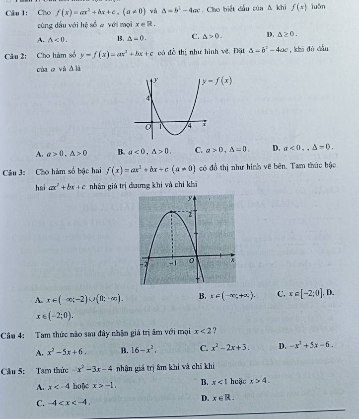 Cho f(x)=ax^2+bx+c, (a!= 0) và △ =b^2-4ac. Cho biết dấu của △ kh. f(x) luôn
cùng dầu với hệ số a với mọi x∈ R.
A. △ <0</tex>. B. △ =0. C. △ >0. D. △ ≥ 0. 
Câu 2: Cho hàm số y=f(x)=ax^2+bx+c có do thị như hình vẽ. Đặt △ =b^2-4ac , khi đó dấu
của a và △ la
y=f(x)
A. a>0, △ >0 B. a<0</tex>, △ >0. C. a>0, △ =0. D. a<0</tex>,, △ =0. 
Câu 3: Cho hàm số bậc hai f(x)=ax^2+bx+c(a!= 0) có đồ thị như hình vẽ bên. Tam thức bậc
hai ax^2+bx+c nhận giá trị dương khi và chỉ khi
A. x∈ (-∈fty ;-2)∪ (0;+∈fty ).
B. x∈ (-∈fty ;+∈fty ). C. x∈ [-2;0].D.
x∈ (-2;0). 
Câu 4: Tam thức nào sau đây nhận giá trị âm với mọi x<2</tex> ?
A. x^2-5x+6. B. 16-x^2. C. x^2-2x+3. D. -x^2+5x-6. 
Câu 5: Tam thức -x^2-3x-4 nhận giá trị âm khi và chỉ khi
A. x hoặc x>-1. B. x<1</tex> hoặc x>4. 
D. x∈ R.
C. -4 .