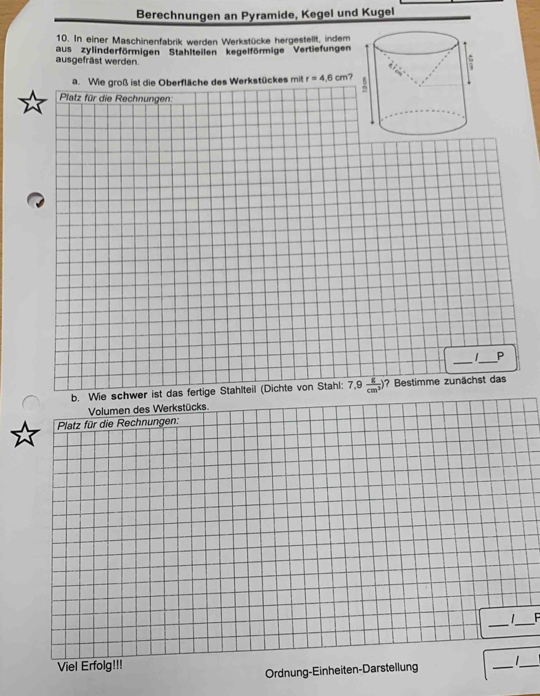 Berechnungen an Pyramide, Kegel und Kugel 
10. In einer Maschinenfabrik werden Werkstücke hergestellt, indem 
aus zylinderförmigen Stahlteilen kegelförmige Vertiefungen 
ausgefräst werden. 
a. Wie groß ist die Oberfläche des Werkstückes mit r=4.6cm
Platz für die Rechnungen: 
__ 
P 
b. Wie schwer ist das fertige Stahlteil (Dichte von Stahl: 7,9 g/cm^3 ) ? Bestimme zunächst das 
Volumen des Werkstücks. 
Platz für die Rechnungen: 
_ 
1 _ 
Viel Erfolg!!! 
Ordnung-Einheiten-Darstellung 
_ _