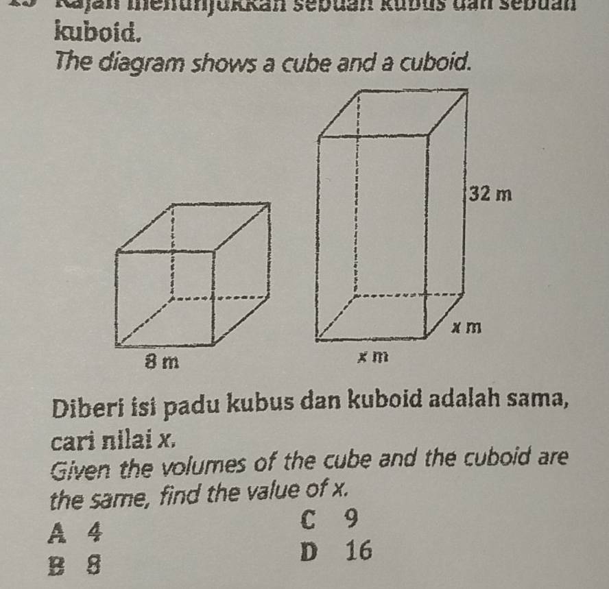 Rajan menunjukkan sebuan kubus dan sebuan
kuboid.
The diagram shows a cube and a cuboid.
Diberi isi padu kubus dan kuboid adalah sama,
cari nilai x.
Given the volumes of the cube and the cuboid are
the same, find the value of x.
A 4
C 9
B 8
D 16