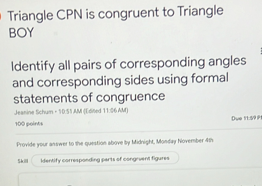 Triangle CPN is congruent to Triangle 
BOY 
Identify all pairs of corresponding angles 
and corresponding sides using formal 
statements of congruence 
Jeanine Schum · 10:51 AM 1 (Edited 11:06 AM) 
100 points Due 11:59 PI 
Provide your answer to the question above by Midnight, Monday November 4th
Skill Identify corresponding parts of congruent figures