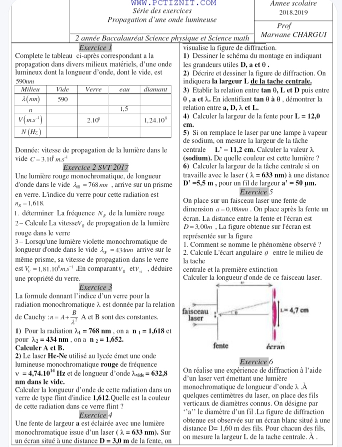 Annee scolaire
Série des exercices 2018.2019
Propagation d'une onde lumineuse
Prof
2 année Baccalauréat Science physique et Science math Marwane CHARGUI
Exercice l visualise la figure de diffraction.
Complete le tableau ci-après correspondant a la 1) Dessiner le schéma du montage en indiquant
propagation dans divers milieux matériels, d'une onde les grandeurs utiles D, a etθ .
lumineux dont la longueur d’onde, dont le vide, est 2) Décrire et dessiner la figure de diffraction. On
590nm indiquera la largeur L de la tache centrale.
Milieu Vide Verre eau diamant 3) Etablir la relation entre tan θ, L et D puis entre
1( nm) 590 θ , a et λ. En identifiant tan θ à θ , démontrer la
n
1,5 relation entre a, D, λ et L.
4) Calculer la largeur de la fente pour L=12,0
V(m.s^(-1)) 2 10^8 1,24.10^8 cm.
N(Hz) 5) Si on remplace le laser par une lampe à vapeur
de sodium, on mesure la largeur de la tâche
Donnée: vitesse de propagation de la lumière dans le centrale L'=11,2cm. Calculer la valeur λ
vide C=3.10^8ms^(-1) (sodium). De quelle couleur est cette lumière ?
Exercice 2 SVT 2017 6) Calculer la largeur de la tâche centrale si on
Une lumière rouge monochromatique, de longueur travaille avec le laser (lambda =633nm) à une distance
d'onde dans le vide lambda _0R=768nm , arrive sur un prisme D'=5,5m , pour un fil de largeur a^,=50 μm.
en verre. L'indice du verre pour cette radiation est Exercice 5
n_R=1,618.
On place sur un faisceau laser une fente de
1. déterminer La fréquence N_R de la lumière rouge dimension a=0 ,08mm . On place après la fente un
2- Calcule La vitesse V_g de propagation de la lumière écran. La distance entre la fente et l'écran est
D=3,00m , La figure obtenue sur l'écran est
rouge dans le verre
3- Lorsqu'une lumière violette monochromatique de représentée sur la figure
1. Comment se nomme le phénomène observé ?
longueur d'onde dans le vide lambda _w=434mm arrive sur le  2. Calcule L'écart angulaire θ entre le milieu de
même prisme, sa vitesse de propagation dans le verre la tache
est V_V=1,81.10^8ms^(-1).En comparant V_R e V_w , déduire centrale et la première extinction
une propriété du verre. Calculer la longueur d'onde de ce faisceau laser.
Exercice 3
La formule donnant l’indice d’un verre pour la
radiation monochromatique λ est donnée par la relation
de Cauchy : n=A+ B/lambda^2  A et B sont des constantes. 
1) Pour la radiation lambda _1=768nm , on a n_1=1,618 et
pour lambda _2=434 nm , on a n_2=1,652.
Calculer A et B.
2) Le laser He-Ne utilisé au lycée émet une onde
lumineuse monochromatique rouge de fréquence
v=4,74.10^(14) Hz et de longueur d'onde lambda _vide=632,8 On réalise une expérience de diffraction à l'aide
nm dans le vide. d'un laser vert émettant une lumière
Calculer la longueur d’onde de cette radiation dans un monochromatique de longueur d'onde λ .À
verre de type flint d'indice 1,612.Quelle est la couleur quelques centimètres du laser, on place des fils
de cette radiation dans ce verre flint ? verticaux de diamètres connus. On désigne par
Exercice 4 *’a'' le diamètre d'un fil .La figure de diffraction
Une fente de largeur a est éclairée avec une lumière obtenue est observée sur un écran blanc situé à une
monochromatique issue d’un laser (lambda =633nm). Sur distance D=1,60m des fils. Pour chacun des fils,
un écran situé à une distance D=3,0m de la fente, on on mesure la largeur L de la tache centrale. À .