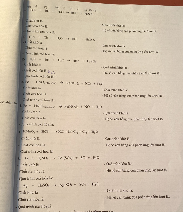 SO_2+Br_2+H_2Oto HBr+H_2SO_4
- Chất khử là - Quá trính khử là:
- Chất oxi hóa là
- Hệ số cân bằng của phản ứng lần lượt là:
- Quá trình oxi hóa là:
f. H_2S+Cl_2+H_2O HCl+H_2SO_4
- Chất khử là - Quá trính khử là:
- Chất oxi hóa là - Hệ số cân bằng của phản ứng lần lượt là:
- Quá trình oxi hóa là:
g. H_2S+Br_2+H_2O to HBr+H_2SO_4
- Chất khử là - Quá trính khử là:
Chất oxi hóa là - Hệ số cân bằng của phân ứng lần lượt là:
- Quá trình oxi hóa là:
h. Fe+HNO_3 (d3c,ndeng) Fe(NO_3)_3+NO_2+H_2O
Chất khử là - Quá trính khử là:
- Chất oxi hóa là - Hệ số cân bằng của phản ứng lần lượt là:
- Quá trình oxi hóa là:
ột phân từ
i. Fe+HNO_3 d5c,ndelta ng Fe(NO_3)_3+NO+H_2O
- Chất khử là - Quá trính khử là:
- Chất oxi hóa là  - Hệ số cân bằng của phản ứng lần lượt là:
- Quá trình oxi hóa là:
i. KMnO_4+HClto KCl+MnCl_2+Cl_2+H_2O
=
- Chất khử là - Quá trính khử là:
- Chất oxi hóa là  - Hệ số cân bằng của phản ứng lần lượt là:
- Quá trình oxi hóa là:
k. Fe+H_2SO_4 Fe_2(SO_4)_3+SO_2+H_2O
- Chất khử là - Quá trính khử là:
Chất oxi hóa là  - Hệ số cân bằng của phản ứng lần lượt là:
- Quá trình oxi hóa là:
I. Ag+H_2SO_4to Ag_2SO_4+SO_2+H_2O
Chất khử là - Quá trính khử là:
Chất oxi hóa là - Hệ số cân bằng của phản ứng lần lượt là:
- Quá trình oxi hóa là: