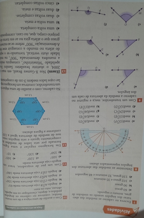 Atividades
Faça as atividades no caderno
Escreva no caderno as medidas das aber 1o Com o auxílio de uma régua e de um trans
turas dos ângulos usando os símbolos de feridor, construa no caderno os ângulo
grau, minuto e segundo.
a) 60 graus
obtuso, reto ou raso. pedidos e, depois, classifique-os em aguéo
b) 90 graus Awidehat O R cuja abertura mede 65°
a) ăngulo
c) 102 graus e 35 minutos b) ângulo Cwidehat OD cuja abertura mede 150°
d) 110 graus, 32 minutos e 48 segundos e) ângulo Mwidehat NF P cuja abertura mede 90°
d) ângulo DÊ F cuja abertura mede 180°
8 Determine as medidas das aberturas dos
ângulos representados abaixo. l Com um par de esquadros, trace um
ângulo cuja abertura mede:
a) 105° c) 120° e) 165°
b) 150° d) 135° f) 15°
Um hexágono regular é uma figu
formada por seis lados de medidas 
comprimento iguais e seis ângulos inter
nos de medida de abertura igual a 1
conforme a figura abaixo.
a) med(Goverline OF) e) med(Awidehat OD)
b) med(Gwidehat OE) f) med(Awidehat OE)
c) med(Dwidehat OC) g) med(Awidehat OG)
d) med(Gwidehat OD) h) med(Cwidehat OF)
9 Com um transferidor, meça e registre no 
caderno a medida da abertura de cada um
dos ângulos.No caderno, com o auxílio de uma régua e
d) um transferidor, construa um hexágono 1e
lar cujos lados meder 3 cm de comprime
(Enem) Nos X-Games Brasil, em maão
2004, o sk atista brasileiro Sandr 
apelidado 'Mineirinho'', conseguiu realis
a manobra denominada "900', na m
elidade skate vertical, tornando-se o sep
do atleta no mundo a conseguir esse f
A denominação "900” refere-se ao númem
graus que o atleta gira no ar em torno de 
próprio corpo, que, no caso, corresponde a
a) uma volta completa.
) b) uma volta e meia.
c) duas voltas completas.
d) duas voltas e meia.
e) cinco voltas completas.