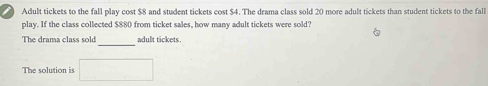 Adult tickets to the fall play cost $8 and student tickets cost $4. The drama class sold 20 more adult tickets than student tickets to the fall 
play. If the class collected $880 from ticket sales, how many adult tickets were sold? 
_ 
The drama class sold adult tickets. 
The solution is