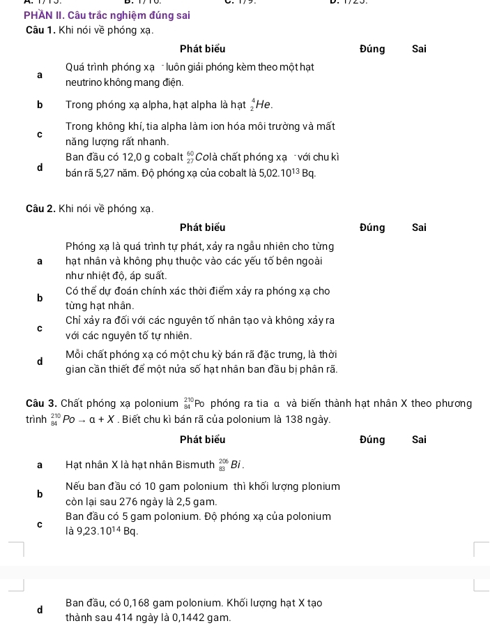 PHAN II. Câu trắc nghiệm đúng sai
Câu 1. Khi nói về phóng xạ.
Phát biểu Đúng Sai
Quá trình phóng xạ - luôn giải phóng kèm theo một hạt
a neutrino không mang điện.
b Trong phóng xạ alpha, hạt alpha là hạt beginarrayr 4 2endarray He.
Trong không khí, tia alpha làm ion hóa môi trường và mất
C năng lượng rất nhanh.
Ban đầu có 12,0 g cobalt beginarrayr 60 27endarray Colà chất phóng xạ với chu kì
d bán rã 5,27 năm. Độ phóng xạ của cobalt là 5,02.10^(13)Bq.
Câu 2. Khi nói về phóng xạ.
Phát biểu Đúng Sai
Phóng xạ là quá trình tự phát, xảy ra ngẫu nhiên cho từng
a hạt nhân và không phụ thuộc vào các yếu tố bên ngoài
như nhiệt độ, áp suất.
Có thể dự đoán chính xác thời điểm xảy ra phóng xạ cho
b
từng hạt nhân.
Chỉ xảy ra đối với các nguyên tố nhân tạo và không xảy ra
C với các nguyên tố tự nhiên.
d Mỗi chất phóng xạ có một chu kỳ bán rã đặc trưng, là thời
gian cần thiết để một nửa số hạt nhân ban đầu bị phân rã.
Câu 3. Chất phóng xạ polonium _(84)^(210)Po phóng ra tia α và biến thành hạt nhân X theo phương
trình _(84)^(210)Poto a+X. Biết chu kì bán rã của polonium là 138 ngày.
Phát biểu Đúng Sai
aHạt nhân X là hạt nhân Bismuth _(83)^(206)Bi.
Nếu ban đầu có 10 gam polonium thì khối lượng plonium
b
còn lại sau 276 ngày là 2,5 gam.
Ban đầu có 5 gam polonium. Độ phóng xạ của polonium
C
là 9,23.10^(14)Bq.
d Ban đầu, có 0,168 gam polonium. Khối lượng hạt X tạo
thành sau 414 ngày là 0,1442 gam.