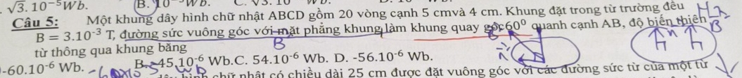 sqrt(3).10^(-5)Wb. B. 10^(-3)Wb. 
Câu 5: Một khung dây hình chữ nhật ABCD gồm 20 vòng cạnh 5 cmvà 4 cm. Khung đặt trong từ trường đều
B=3.10^(-3)T C đường sức vuông góc với mặt phẳng khung làm khung quay o 60° quanh cạnh AB, độ biển
từ thông qua khung băng
60.10^(-6)Wb R -45.10^(-6) Wb.C. 54.10^(-6)Wb D. -56.10^(-6)Wb. 
chữ nhật có chiều dài 25 cm được đặt vuông góc với các đường sức từ của một từ